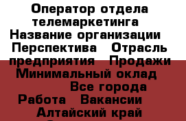 Оператор отдела телемаркетинга › Название организации ­ Перспектива › Отрасль предприятия ­ Продажи › Минимальный оклад ­ 25 000 - Все города Работа » Вакансии   . Алтайский край,Славгород г.